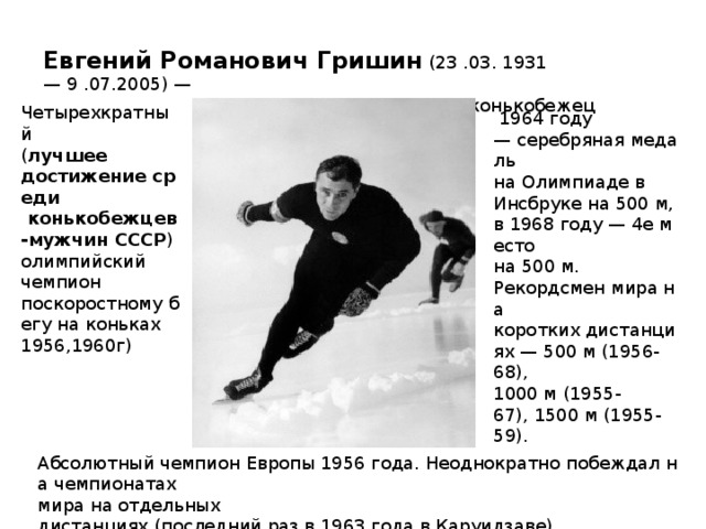  Евгений Романович Гришин  (23 .03. 1931— 9 .07.2005) —   известный советский конькобежец  Четырехкратный  ( лучшее  достижение среди   конькобежцев-мужчин СССР )  олимпийский  чемпион  поскоростному бегу на коньках 1956,1960г)   1964 году— серебряная медаль  на Олимпиаде в  Инсбруке на 500 м, в 1968 году — 4е место  на 500 м. Рекордсмен мира на  коротких дистанциях — 500 м (1956-68),  1000 м (1955-67), 1500 м (1955-59). Абсолютный чемпион Европы 1956 года. Неоднократно побеждал на чемпионатах  мира на отдельных дистанциях (последний раз в 1963 года в Каруидзаве). 