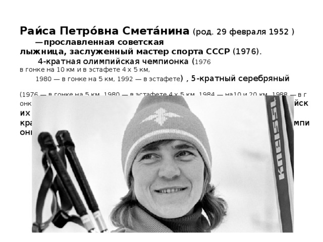 Раи́са Петро́вна Смета́нина  (род. 29 февраля 1952 )  — прославленная советская лыжница, заслуженный мастер спорта СССР  (1976).  4-кратная олимпийская чемпионка ( 1976 в гонке на 10 км и в эстафете 4 х 5 км,   1980 — в гонке на 5 км, 1992 — в эстафете ) , 5-кратный серебряный   (1976 — в гонке на 5 км, 1980 — в эстафете 4 х 5 км, 1984 — на10 и 20 км, 1988 — в гонке на 10км)  и 1 раз  (1988 — в гонке на 20км)  ,бронзовый призер Олимпийских Игр, 5-кратная чемпионка мира  (1974, 1978, 1982, 1985, 1991),  многократная чемпионка СССР  (1974, 1976-77,1983-86, 1989, 1991). 
