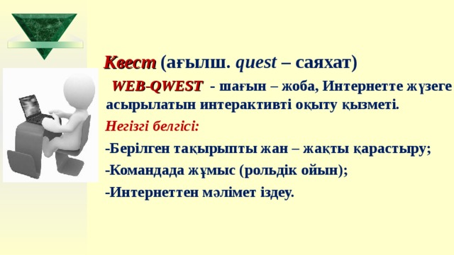   Квест  (ағ ы лш.  quest  – саяхат)  WEB-QWEST  - шағын – жоба, Интернетте жүзеге асырылатын интерактивті оқыту қызметі.  Негізгі белгісі:  -Берілген тақырыпты жан – жақты қарастыру;  -Командада жұмыс (рольдік ойын);  -Интернеттен мәлімет іздеу.  