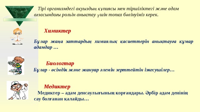 Тірі организмдегі ақуыздың құпиясы мен тіршіліктегі және адам ағзасындағы рольін анықтау үшін топқа бөлінуіміз керек. Химиктер   Бұлар жаңа заттардың химиялық қасиеттерін анықтауға құмар адамдар …  Биологтар Бұлар - өсімдік және жануар әлемін зерттейтін ізкесушілер…   Медиктер Медиктер – адам денсаулығының қорғандары. Әрбір адам денінің сау болғанан қалайды… 