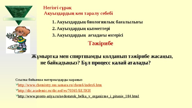  Негізгі сұрақ  Ақуыздардың кен таралу себебі  1. Ақуыздардың биологиялық бағалылығы  2. Ақуыздардың қызметтері  3. Ақуыздардың ағзадағы өзгерісі   Тәжірибе   Жұмыртқа мен спиртшамды қолданып тәжірибе жасаңыз, не байқадыңыз? Бұл процесс қалай аталады?     Ссылка бойынша материалдарды қараңыз http://www.chemistry.ssu.samara.ru/chem6/index6.htm http://dic.academic.ru/dic.nsf/es/70365/БЕЛКИ http://www.prosto-ariya.ru/nedostatok_belka_v_organizme_i_pitanie_184.html    