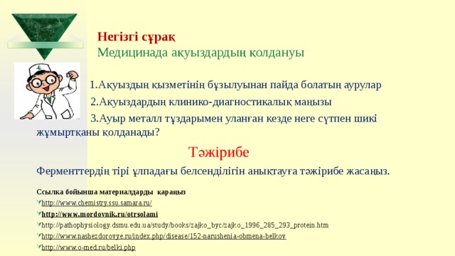 Негізгі сұрақ  Медицинада ақуыздардың қолдануы  1.Ақуыздың қызметінің бұзылуынан пайда болатың аурулар  2.Ақуыздардың клинико-диагностикалық маңызы  3.Ауыр металл тұздарымен уланған кезде неге сүтпен шикі жұмыртқаны қолданады?  Тәжірибе Ферменттердің тірі ұлпадағы белсенділігін анықтауға тәжірибе жасаңыз. Ссылка бойынша материалдарды қараңыз http://www.chemistry.ssu.samara.ru/ http://www.mordovnik.ru/otrsolami http://pathophysiology.dsmu.edu.ua/study/books/zajko_byc/zajko_1996_285_293_protein.htm http://www.nashezdorovye.ru/index.php/disease/152-narushenia-obmena-belkov http://www.o-med.ru/belki.php  