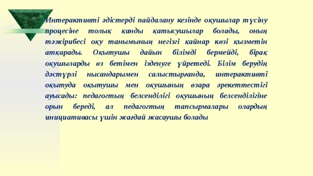 Интерактивті әдістерді пайдалану кезінде оқушылар түсіну процесіне толық қанды қатысушылар болады, оның тәжірибесі оқу танымының негізгі қайнар көзі қызметін атқарады. Оқытушы дайын білімді бермейді, бірақ оқушыларды өз бетімен ізденуге үйретеді. Білім берудің дәстүрлі нысандарымен салыстырғанда, интерактивті оқытуда оқытушы мен оқушының өзара әрекеттестігі ауысады: педагогтың белсенділігі оқушының белсенділігіне орын береді, ал педагогтың тапсырмалары олардың инициативасы үшін жағдай жасаушы болады  
