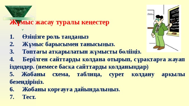  Жұмыс жасау туралы кеңестер 1.     Өзіңізге роль таңдаңыз 2.     Жұмыс барысымен танысыңыз. 3.     Топтағы атқарылатын жұмысты бөлііңіз. 4.     Берілген сайттарды қолдана отырып, сұрақтарға жауап іздеңдер. (немесе басқа сайттарды қолданыңдар) 5. Жобаны схема, таблица, сурет қолдану арқылы безендіріңіз. 6.     Жобаны қорғауға дайындалыңыз. 7.     Тест.       