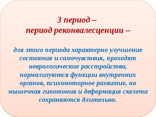 3 период – период реконвалесценции –  для этого периода характерно улучшение состояния и самочувствия, проходят неврологические расстройства, нормализуются функции внутренних органов, психомоторное развитие, но мышечная гипотония и деформация скелета сохраняются длительно. 