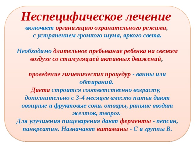 Неспецифическое лечение включает  организацию охранительного режима , с устранением громкого шума, яркого света.  Необходимо длительное пребывание ребенка на свежем воздухе со стимуляцией активных движений ,  проведение гигиенических процедур - ванны или обтираний. Диета  строится соответственно возрасту, дополнительно с 3-4 месяцев вместо питья дают овощные и фруктовые соки, отвары, раньше вводят желток, творог. Для улучшения пищеварения дают  ферменты  - пепсин, панкреатин. Назначают витамины - С и группы В.  