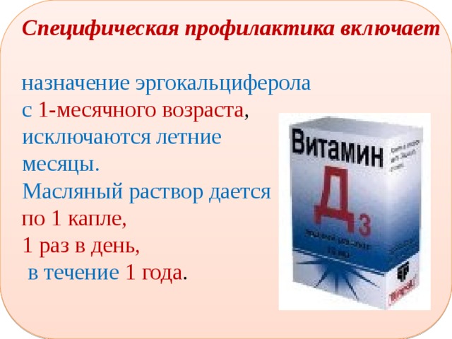 Специфическая профилактика включает   назначение эргокальциферола с 1-месячного возраста , исключаются летние месяцы. Масляный раствор дается по 1 капле, 1 раз в день,  в течение 1 года . 