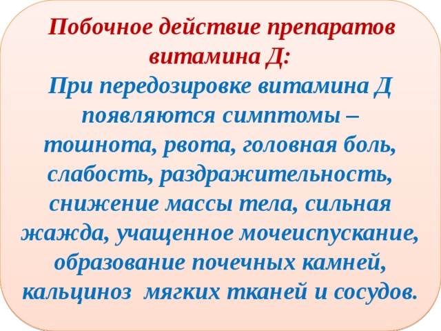  Побочное действие препаратов витамина Д: При передозировке витамина Д появляются симптомы – тошнота, рвота, головная боль, слабость, раздражительность, снижение массы тела, сильная жажда, учащенное мочеиспускание, образование почечных камней, кальциноз мягких тканей и сосудов.  