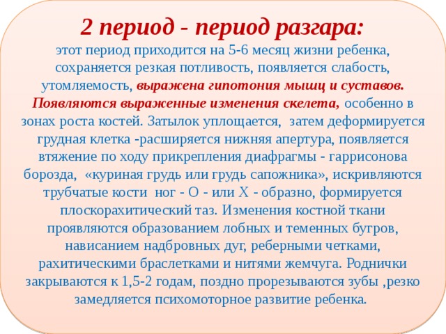 2 период - период разгара: этот период приходится на 5-6 месяц жизни ребенка, сохраняется резкая потливость, появляется слабость, утомляемость, выражена гипотония мышц и суставов. Появляются выраженные изменения скелета, особенно в зонах роста костей. Затылок уплощается, затем деформируется грудная клетка -расширяется нижняя апертура, появляется втяжение по ходу прикрепления диафрагмы - гаррисонова борозда, «куриная грудь или грудь сапожника», искривляются трубчатые кости ног - О - или Х - образно, формируется плоскорахитический таз. Изменения костной ткани проявляются образованием лобных и теменных бугров, нависанием надбровных дуг, реберными четками, рахитическими браслетками и нитями жемчуга. Роднички закрываются к 1,5-2 годам, поздно прорезываются зубы ,резко замедляется психомоторное развитие ребенка.  