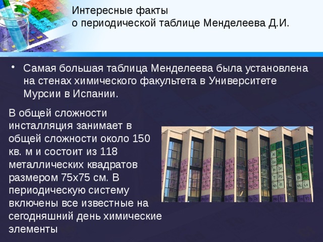 Интересные факты  о периодической таблице Менделеева Д.И.   В 1969 году Теодор Сиборг предложил расширенную периодическую таблицу элементов. Нильсом Бором разрабатывалась лестничная (пирамидальная) форма периодической системы. Существует и множество других, редко или вовсе не используемых, но весьма оригинальных способов графического отображения Периодической таблицы, при этом учёные предлагают всё новые варианты… 
