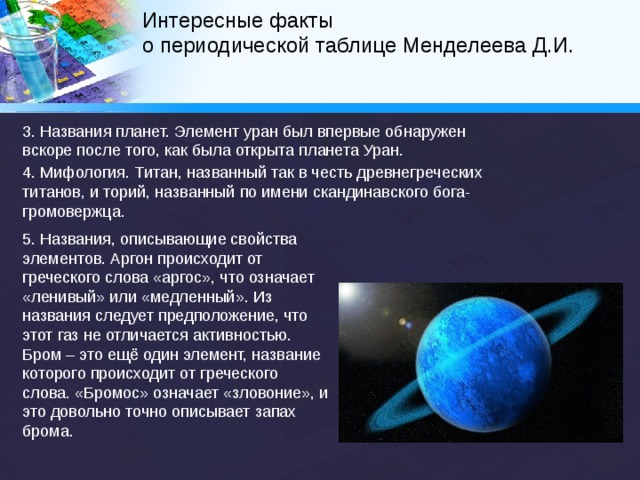 Интересные факты  о периодической таблице Менделеева Д.И.   Три элемента получили свои названия в честь городов или государств, в которых их удалось получить, а оганесон был назван в честь российского физика-ядерщика Юрия Оганесяна за его вклад в получение этого элемента. Как правило, названия элементов относятся к одной из пяти основных категорий: 1. Имена известных учёных, классический вариант – эйнштейний. 2. Место открытия или регистрации. Например, германий, америций, галлий и т. д. 