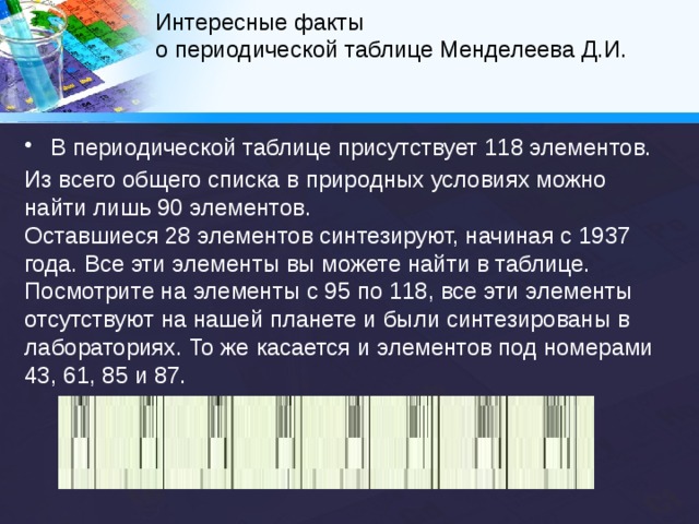 Интересные факты  о периодической таблице Менделеева Д.И.   3. Названия планет. Элемент уран был впервые обнаружен вскоре после того, как была открыта планета Уран. 4. Мифология. Титан, названный так в честь древнегреческих титанов, и торий, названный по имени скандинавского бога-громовержца.   5. Названия, описывающие свойства элементов. Аргон происходит от греческого слова «аргос», что означает «ленивый» или «медленный». Из названия следует предположение, что этот газ не отличается активностью. Бром – это ещё один элемент, название которого происходит от греческого слова. «Бромос» означает «зловоние», и это довольно точно описывает запах брома. 