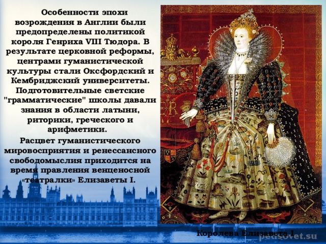 Особенности эпохи возрождения в Англии были предопределены политикой короля Генриха VIII Тюдора.  В результате церковной реформы, центрами гуманистической культуры стали Оксфордский и Кембриджский университеты. Подготовительные светские 