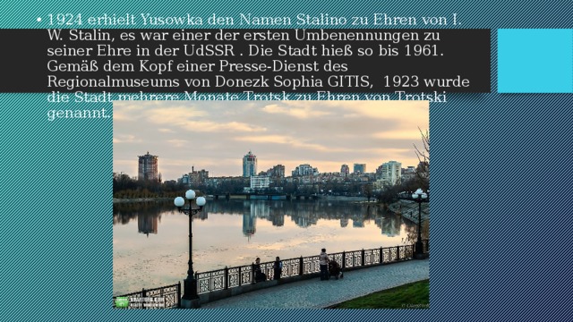 1924 erhielt Yusowka den Namen Stalino zu Ehren von I. W. Stalin, es war einer der ersten Umbenennungen zu seiner Ehre in der UdSSR . Die Stadt hieß so bis 1961. Gemäß dem Kopf einer Presse-Dienst des Regionalmuseums von Donezk Sophia GITIS, 1923 wurde die Stadt mehrere Monate Trotsk zu Ehren von Trotski genannt. 