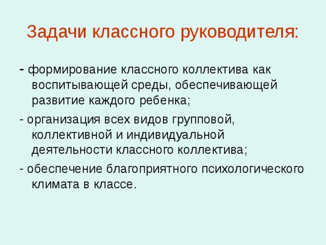 Задачи классного руководителя: - формирование классного коллектива как воспитывающей среды, обеспечивающей развитие каждого ребенка; - организация всех видов групповой, коллективной и индивидуальной деятельности классного коллектива; - обеспечение благоприятного психологического климата в классе. 