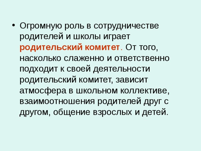 Огромную роль в сотрудничестве родителей и школы играет родительский комитет . От того, насколько слаженно и ответственно подходит к своей деятельности родительский комитет, зависит атмосфера в школьном коллективе, взаимоотношения родителей друг с другом, общение взрослых и детей. 