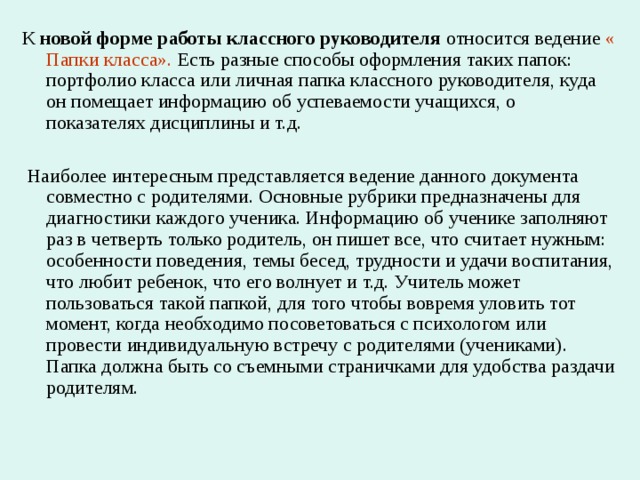 К новой форме работы классного руководителя относится ведение « Папки класса». Есть разные способы оформления таких папок: портфолио класса или личная папка классного руководителя, куда он помещает информацию об успеваемости учащихся, о показателях дисциплины и т.д.  Наиболее интересным представляется ведение данного документа совместно с родителями. Основные рубрики предназначены для диагностики каждого ученика. Информацию об ученике заполняют раз в четверть только родитель, он пишет все, что считает нужным: особенности поведения, темы бесед, трудности и удачи воспитания, что любит ребенок, что его волнует и т.д. Учитель может пользоваться такой папкой, для того чтобы вовремя уловить тот момент, когда необходимо посоветоваться с психологом или провести индивидуальную встречу с родителями (учениками). Папка должна быть со съемными страничками для удобства раздачи родителям. 