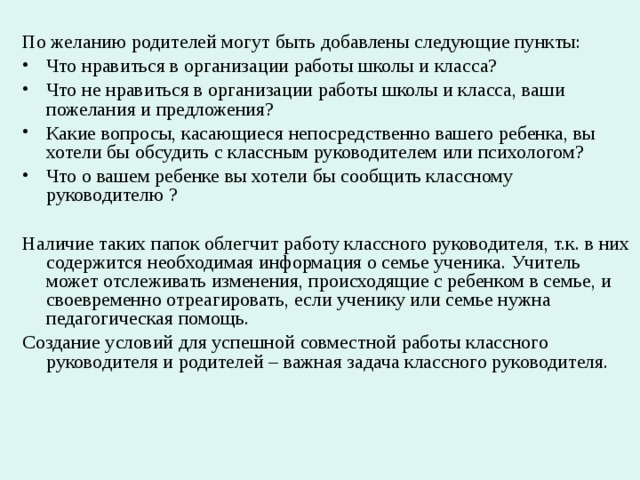 По желанию родителей могут быть добавлены следующие пункты: Что нравиться в организации работы школы и класса? Что не нравиться в организации работы школы и класса, ваши пожелания и предложения? Какие вопросы, касающиеся непосредственно вашего ребенка, вы хотели бы обсудить с классным руководителем или психологом? Что о вашем ребенке вы хотели бы сообщить классному руководителю ? Наличие таких папок облегчит работу классного руководителя, т.к. в них содержится необходимая информация о семье ученика. Учитель может отслеживать изменения, происходящие с ребенком в семье, и своевременно отреагировать, если ученику или семье нужна педагогическая помощь. Создание условий для успешной совместной работы классного руководителя и родителей – важная задача классного руководителя. 