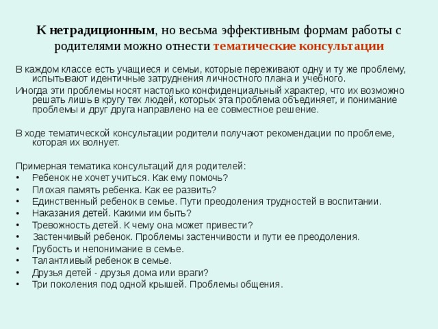 К  нетрадиционным , но весьма эффективным формам работы с родителями можно отнести  тематические консультации В каждом классе есть учащиеся и семьи, которые переживают одну и ту же проблему, испытывают идентичные затруднения личностного плана и учебного. Иногда эти проблемы носят настолько конфиденциальный характер, что их возможно решать лишь в кругу тех людей, которых эта проблема объединяет, и понимание проблемы и друг друга направлено на ее совместное решение. В ходе тематической консультации родители получают рекомендации по проблеме, которая их волнует. Примерная тематика консультаций для родителей: Ребенок не хочет учиться. Как ему помочь? Плохая память ребенка. Как ее развить? Единственный ребенок в семье. Пути преодоления трудностей в воспитании. Наказания детей. Какими им быть? Тревожность детей. К чему она может привести? Застенчивый ребенок. Проблемы застенчивости и пути ее преодоления. Грубость и непонимание в семье. Талантливый ребенок в семье. Друзья детей - друзья дома или враги? Три поколения под одной крышей. Проблемы общения. 