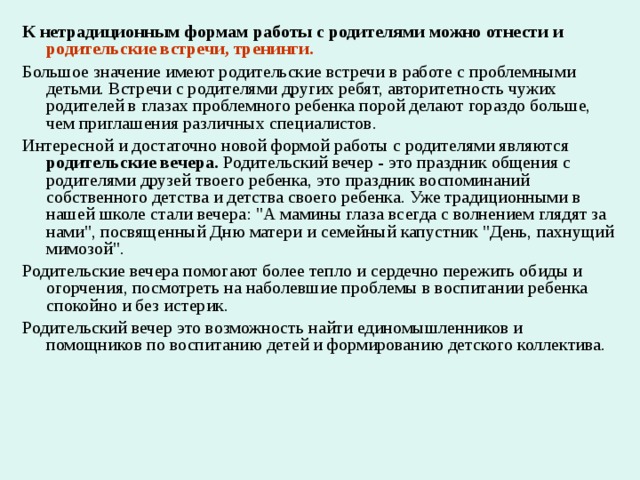 К нетрадиционным формам работы с родителями можно отнести и родительские встречи, тренинги. Большое значение имеют родительские встречи в работе с проблемными детьми. Встречи с родителями других ребят, авторитетность чужих родителей в глазах проблемного ребенка порой делают гораздо больше, чем приглашения различных специалистов. Интересной и достаточно новой формой работы с родителями являются родительские вечера. Родительский вечер - это праздник общения с родителями друзей твоего ребенка, это праздник воспоминаний собственного детства и детства своего ребенка. Уже традиционными в нашей школе стали вечера: 