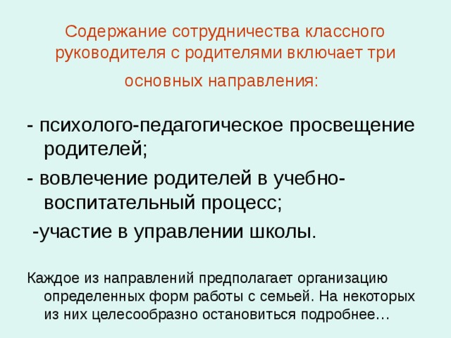 Содержание сотрудничества классного руководителя с родителями включает три основных направления:  - психолого-педагогическое просвещение родителей; - вовлечение родителей в учебно-воспитательный процесс;  -участие в управлении школы. Каждое из направлений предполагает организацию определенных форм работы с семьей. На некоторых из них целесообразно остановиться подробнее… 
