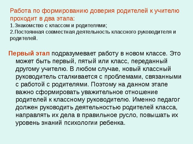 Работа по формированию доверия родителей к учителю проходит в два этапа:   1.Знакомство с классом и родителями;  2.Постоянная совместная деятельность классного руководителя и родителей. Первый этап подразумевает работу в новом классе. Это может быть первый, пятый или класс, переданный другому учителю. В любом случае, новый классный руководитель сталкивается с проблемами, связанными с работой с родителями. Поэтому на данном этапе важно сформировать уважительное отношение родителей к классному руководителю. Именно педагог должен руководить деятельностью родителей класса, направлять их дела в правильное русло, повышать их уровень знаний психологии ребенка. 