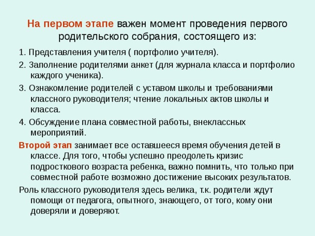 На первом этапе важен момент проведения первого родительского собрания, состоящего из: 1. Представления учителя ( портфолио учителя). 2. Заполнение родителями анкет (для журнала класса и портфолио каждого ученика). 3. Ознакомление родителей с уставом школы и требованиями классного руководителя; чтение локальных актов школы и класса. 4. Обсуждение плана совместной работы, внеклассных мероприятий. Второй этап занимает все оставшееся время обучения детей в классе. Для того, чтобы успешно преодолеть кризис подросткового возраста ребенка, важно помнить, что только при совместной работе возможно достижение высоких результатов. Роль классного руководителя здесь велика, т.к. родители ждут помощи от педагога, опытного, знающего, от того, кому они доверяли и доверяют. 