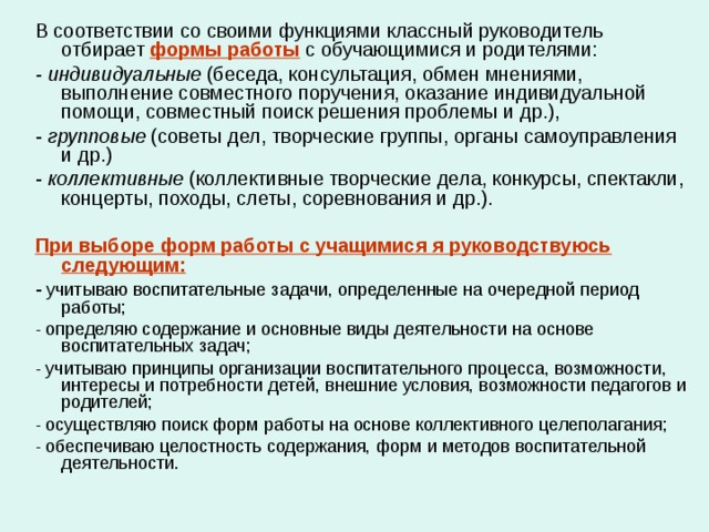 В соответствии со своими функциями классный руководитель отбирает формы работы с обучающимися и родителями: - индивидуальные (беседа, консультация, обмен мнениями, выполнение совместного поручения, оказание индивидуальной помощи, совместный поиск решения проблемы и др.), - групповые (советы дел, творческие группы, органы самоуправления и др.) - коллективные (коллективные творческие дела, конкурсы, спектакли, концерты, походы, слеты, соревнования и др.).  При выборе форм работы с учащимися я руководствуюсь следующим: - учитываю воспитательные задачи, определенные на очередной период работы; - определяю содержание и основные виды деятельности на основе воспитательных задач; - учитываю принципы организации воспитательного процесса, возможности, интересы и потребности детей, внешние условия, возможности педагогов и родителей; - осуществляю поиск форм работы на основе коллективного целеполагания; - обеспечиваю целостность содержания, форм и методов воспитательной деятельности. 