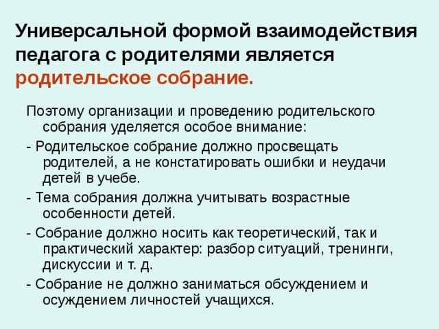 Универсальной формой взаимодействия педагога с родителями является родительское собрание. Поэтому организации и проведению родительского собрания уделяется особое внимание: - Родительское собрание должно просвещать родителей, а не констатировать ошибки и неудачи детей в учебе. - Тема собрания должна учитывать возрастные особенности детей. - Собрание должно носить как теоретический, так и практический характер: разбор ситуаций, тренинги, дискуссии и т. д. - Собрание не должно заниматься обсуждением и осуждением личностей учащихся. 