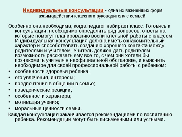 Индивидуальные консультации - одна из важнейших форм взаимодействия классного руководителя с семьей Особенно она необходима, когда педагог набирает класс. Готовясь к консультации, необходимо определить ряд вопросов, ответы на которые помогут планированию воспитательной работы с классом. Индивидуальная консультация должна иметь ознакомительный характер и способствовать созданию хорошего контакта между родителями и учителем. Учитель должен дать родителям возможность рассказать ему все то, с чем они хотели бы познакомить учителя в неофициальной обстановке, и выяснить необходимое для своей профессиональной работы с ребенком: особенности здоровья ребенка; его увлечения, интересы; предпочтения в общении в семье; поведенческие реакции; особенности характера; мотивация учения; моральные ценности семьи. Каждая консультация заканчивается рекомендациями по воспитанию ребенка. Рекомендации могут быть письменными или устными. 