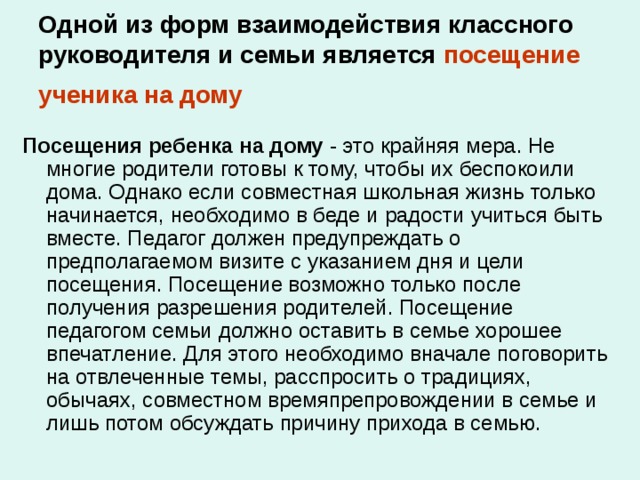 Одной из форм взаимодействия классного руководителя и семьи является  посещение ученика на дому  Посещения ребенка на дому - это крайняя мера. Не многие родители готовы к тому, чтобы их беспокоили дома. Однако если совместная школьная жизнь только начинается, необходимо в беде и радости учиться быть вместе. Педагог должен предупреждать о предполагаемом визите с указанием дня и цели посещения. Посещение возможно только после получения разрешения родителей. Посещение педагогом семьи должно оставить в семье хорошее впечатление. Для этого необходимо вначале поговорить на отвлеченные темы, расспросить о традициях, обычаях, совместном времяпрепровождении в семье и лишь потом обсуждать причину прихода в семью. 