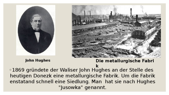John Hughes Die metallurgische Fabrik 1869 gründete der Waliser John Hughes an der Stelle des heutigen Donezk eine metallurgische Fabrik. Um die Fabrik enstatand schnell eine Siedlung. Man  hat sie nach Hughes 