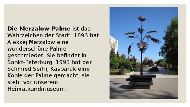 Die Merzalow-Palme ist das Wahrzeichen der Stadt. 1896 hat Aleksej Merzalow eine wunderschöne Palme geschmiedet. Sie befindet in Sankt-Peterburg. 1998 hat der Schmied Serhij Kasparuk eine Kopie der Palme gemacht, sie steht vor unserem Heimatkundmuseum.  