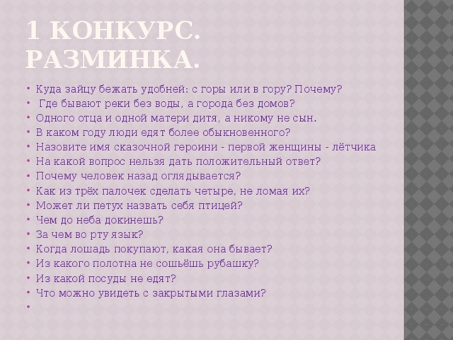 1 конкурс. Разминка. Куда зайцу бежать удобней: с горы или в гору? Почему?  Где бывают реки без воды, а города без домов? Одного отца и одной матери дитя, а никому не сын. В каком году люди едят более обыкновенного? Назовите имя сказочной героини - первой женщины - лётчика На какой вопрос нельзя дать положительный ответ? Почему человек назад оглядывается? Как из трёх палочек сделать четыре, не ломая их? Может ли петух назвать себя птицей? Чем до неба докинешь? За чем во рту язык? Когда лошадь покупают, какая она бывает? Из какого полотна не сошьёшь рубашку? Из какой посуды не едят? Что можно увидеть с закрытыми глазами?   