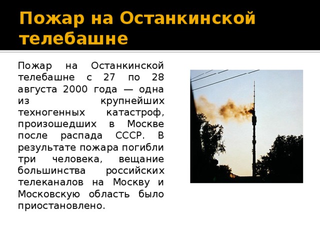 Пожар на Останкинской телебашне Пожар на Останкинской телебашне с 27 по 28 августа 2000 года — одна из крупнейших техногенных катастроф, произошедших в Москве после распада СССР. В результате пожара погибли три человека, вещание большинства российских телеканалов на Москву и Московскую область было приостановлено. 