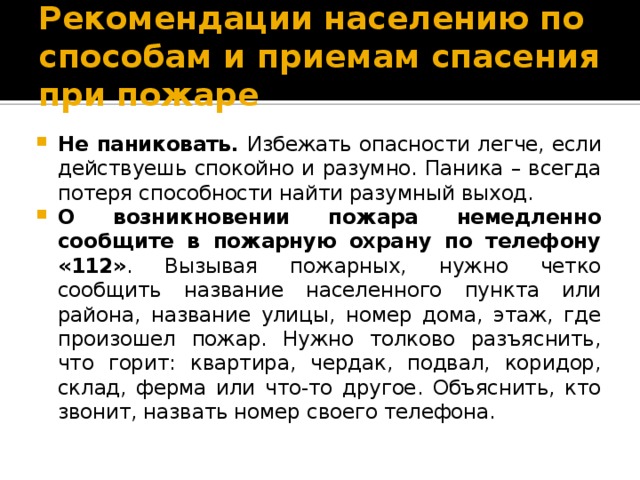 Рекомендации населению по способам и приемам спасения при пожаре Не паниковать. Избежать опасности легче, если действуешь спокойно и разумно. Паника – всегда потеря способности найти разумный выход. О возникновении пожара немедленно сообщите в пожарную охрану по телефону «112» . Вызывая пожарных, нужно четко сообщить название населенного пункта или района, название улицы, номер дома, этаж, где произошел пожар. Нужно толково разъяснить, что горит: квартира, чердак, подвал, коридор, склад, ферма или что-то другое. Объяснить, кто звонит, назвать номер своего телефона. 