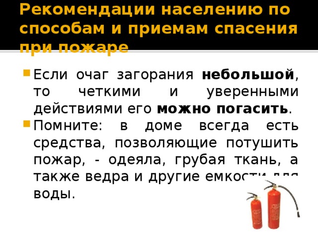 Рекомендации населению по способам и приемам спасения при пожаре Если очаг загорания небольшой , то четкими и уверенными действиями его можно погасить . Помните: в доме всегда есть средства, позволяющие потушить пожар, - одеяла, грубая ткань, а также ведра и другие емкости для воды. 