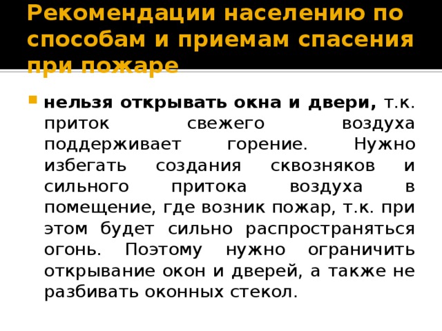 Рекомендации населению по способам и приемам спасения при пожаре нельзя открывать окна и двери, т.к. приток свежего воздуха поддерживает горение. Нужно избегать создания сквозняков и сильного притока воздуха в помещение, где возник пожар, т.к. при этом будет сильно распространяться огонь. Поэтому нужно ограничить открывание окон и дверей, а также не разбивать оконных стекол. 