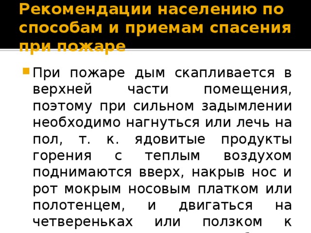 Рекомендации населению по способам и приемам спасения при пожаре При пожаре дым скапливается в верхней части помещения, поэтому при сильном задымлении необходимо нагнуться или лечь на пол, т. к. ядовитые продукты горения с теплым воздухом поднимаются вверх, накрыв нос и рот мокрым носовым платком или полотенцем, и двигаться на четвереньках или ползком к выходу вдоль стены, чтобы не потерять направление. 