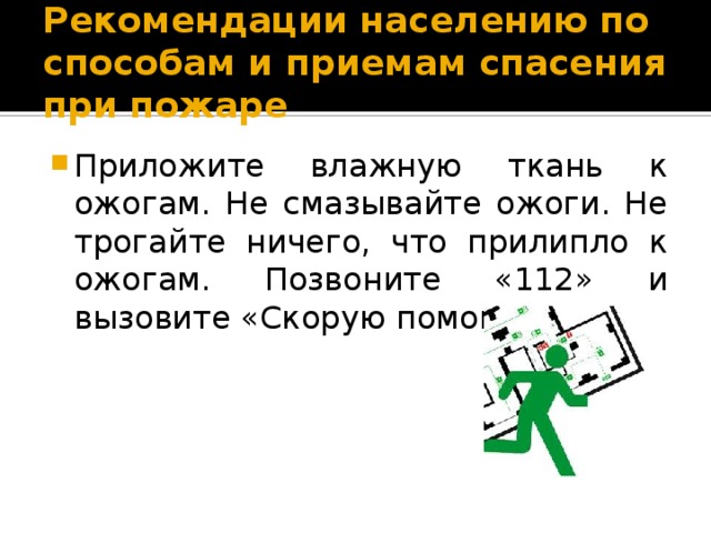 Рекомендации населению по способам и приемам спасения при пожаре Приложите влажную ткань к ожогам. Не смазывайте ожоги. Не трогайте ничего, что прилипло к ожогам. Позвоните «112» и вызовите «Скорую помощь». 