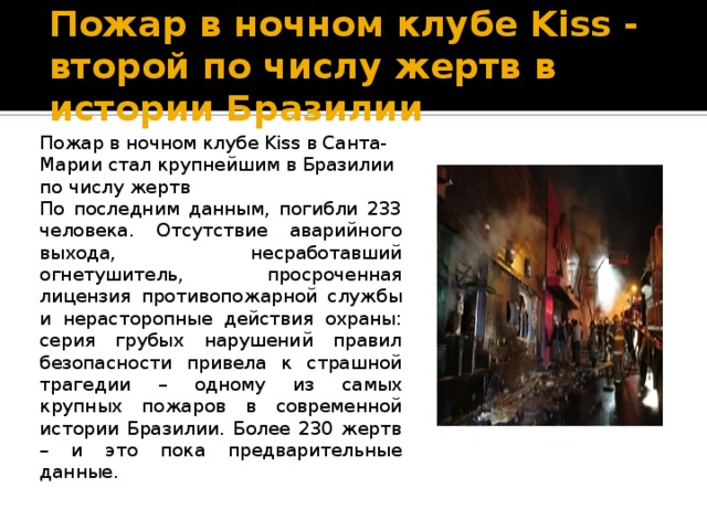 Пожар в ночном клубе Kiss - второй по числу жертв в истории Бразилии Пожар в ночном клубе Kiss в Санта-Марии стал крупнейшим в Бразилии по числу жертв По последним данным, погибли 233 человека. Отсутствие аварийного выхода, несработавший огнетушитель, просроченная лицензия противопожарной службы и нерасторопные действия охраны: серия грубых нарушений правил безопасности привела к страшной трагедии – одному из самых крупных пожаров в современной истории Бразилии. Более 230 жертв – и это пока предварительные данные. 