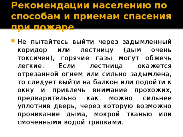 Рекомендации населению по способам и приемам спасения при пожаре Не пытайтесь выйти через задымленный коридор или лестницу (дым очень токсичен), горячие газы могут обжечь легкие. Если лестница окажется отрезанной огнем или сильно задымлена, то следует выйти на балкон или подойти к окну и привлечь внимание прохожих, предварительно как можно сильнее уплотнив дверь, через которую возможно проникание дыма, мокрой тканью или смоченными водой тряпками. 