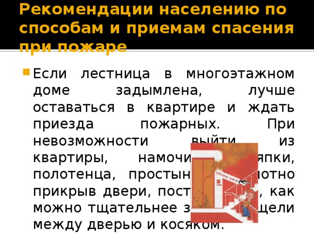 Рекомендации населению по способам и приемам спасения при пожаре Если лестница в многоэтажном доме задымлена, лучше оставаться в квартире и ждать приезда пожарных. При невозможности выйти из квартиры, намочите тряпки, полотенца, простыни, и, плотно прикрыв двери, постарайтесь, как можно тщательнее заткнуть щели между дверью и косяком. 