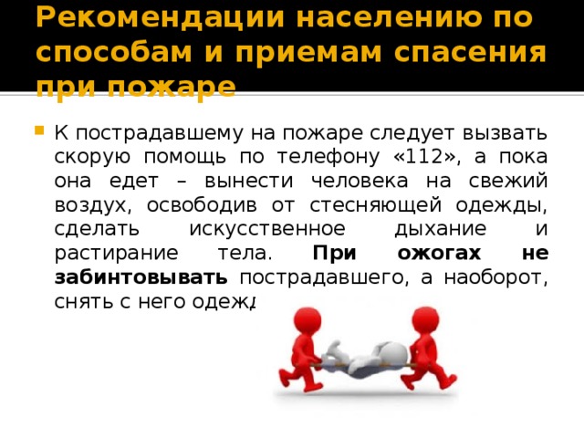 Рекомендации населению по способам и приемам спасения при пожаре К пострадавшему на пожаре следует вызвать скорую помощь по телефону «112», а пока она едет – вынести человека на свежий воздух, освободив от стесняющей одежды, сделать искусственное дыхание и растирание тела. При ожогах не забинтовывать пострадавшего, а наоборот, снять с него одежду. 