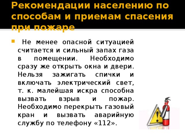 Рекомендации населению по способам и приемам спасения при пожаре  Не менее опасной ситуацией считается и сильный запах газа в помещении. Необходимо сразу же открыть окна и двери. Нельзя зажигать спички и включать электрический свет, т. к. малейшая искра способна вызвать взрыв и пожар. Необходимо перекрыть газовый кран и вызвать аварийную службу по телефону «112». 