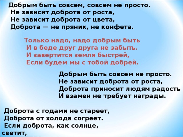 Добрым быть совсем, совсем не просто.  Не зависит доброта от роста,  Не зависит доброта от цвета,  Доброта — не пряник, не конфета.  Доброта с годами не стареет,  Доброта от холода согреет.  Если доброта, как солнце, светит,  Радуются взрослые и дети. Только надо, надо добрым быть  И в беде друг друга не забыть.  И завертится земля быстрей,  Если будем мы с тобой добрей.  Добрым быть совсем не просто.  Не зависит доброта от роста,  Доброта приносит людям радость  И взамен не требует награды. 