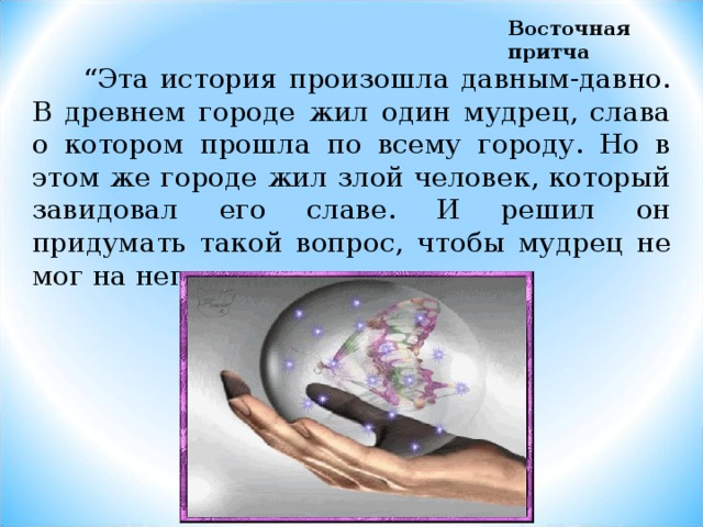 Восточная притча  “ Эта история произошла давным-давно. В древнем городе жил один мудрец, слава о котором прошла по всему городу. Но в этом же городе жил злой человек, который завидовал его славе. И решил он придумать такой вопрос, чтобы мудрец не мог на него ответить … 