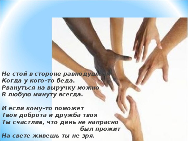 Не стой в стороне равнодушным Когда у кого–то беда. Рвануться на выручку можно В любую минуту всегда.  И если кому–то поможет Твоя доброта и дружба твоя Ты счастлив, что день не напрасно  был прожит На свете живешь ты не зря. 