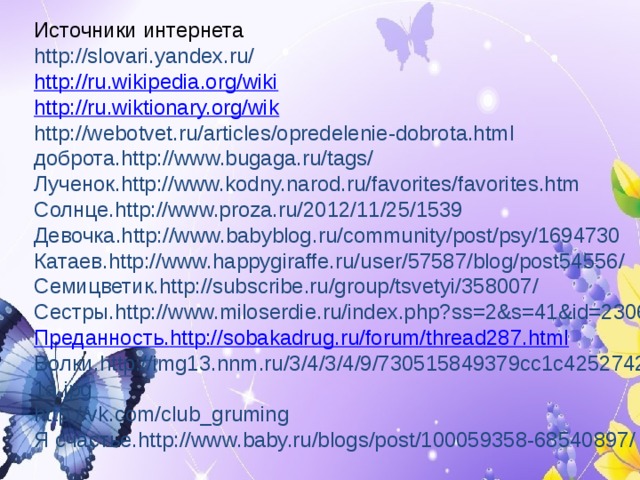 Источники интернета http://slovari.yandex.ru/  http://ru.wikipedia.org/wiki http://ru.wiktionary.org/wik http://webotvet.ru/articles/opredelenie-dobrota.html  доброта.http://www.bugaga.ru/tags/ Лученок.http://www.kodny.narod.ru/favorites/favorites.htm Солнце.http://www.proza.ru/2012/11/25/1539 Девочка.http://www.babyblog.ru/community/post/psy/1694730 Катаев.http://www.happygiraffe.ru/user/57587/blog/post54556/ Семицветик.http://subscribe.ru/group/tsvetyi/358007/ Сестры.http://www.miloserdie.ru/index.php?ss=2&s=41&id=2306 Преданность. http://sobakadrug.ru/forum/thread287.html Волки.http://img13.nnm.ru/3/4/3/4/9/730515849379cc1c4252742f61a.jpg http://vk.com/club_gruming Я счастье.http://www.baby.ru/blogs/post/100059358-68540897/   