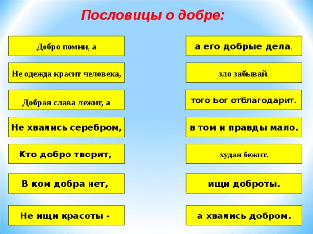 Пословицы о добре: а его добрые дела . Добро помни, а Не одежда красит человека, зло забывай.  того Бог отблагодарит. Добрая слава лежит, а Не хвались серебром, в том и правды мало. Кто добро творит, худая бежит. ищи доброты. В ком добра нет, Не ищи красоты - а хвались добром. 